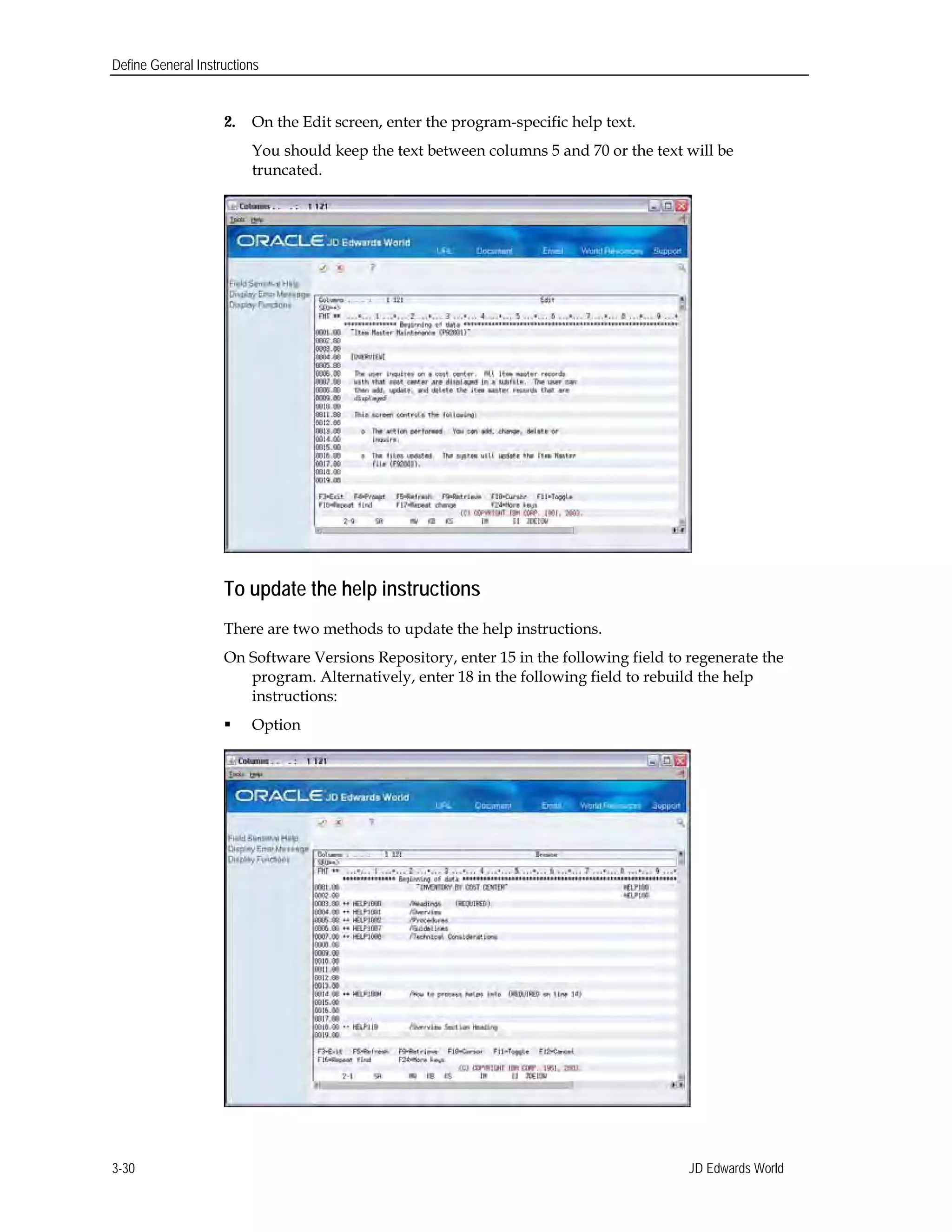 Define General Instructions
2. On the Edit screen, enter the program-specific help text.
You should keep the text between columns 5 and 70 or the text will be
truncated.
To update the help instructions
There are two methods to update the help instructions.
On Software Versions Repository, enter 15 in the following field to regenerate the
program. Alternatively, enter 18 in the following field to rebuild the help
instructions:
 Option
JD Edwards World3-30
 