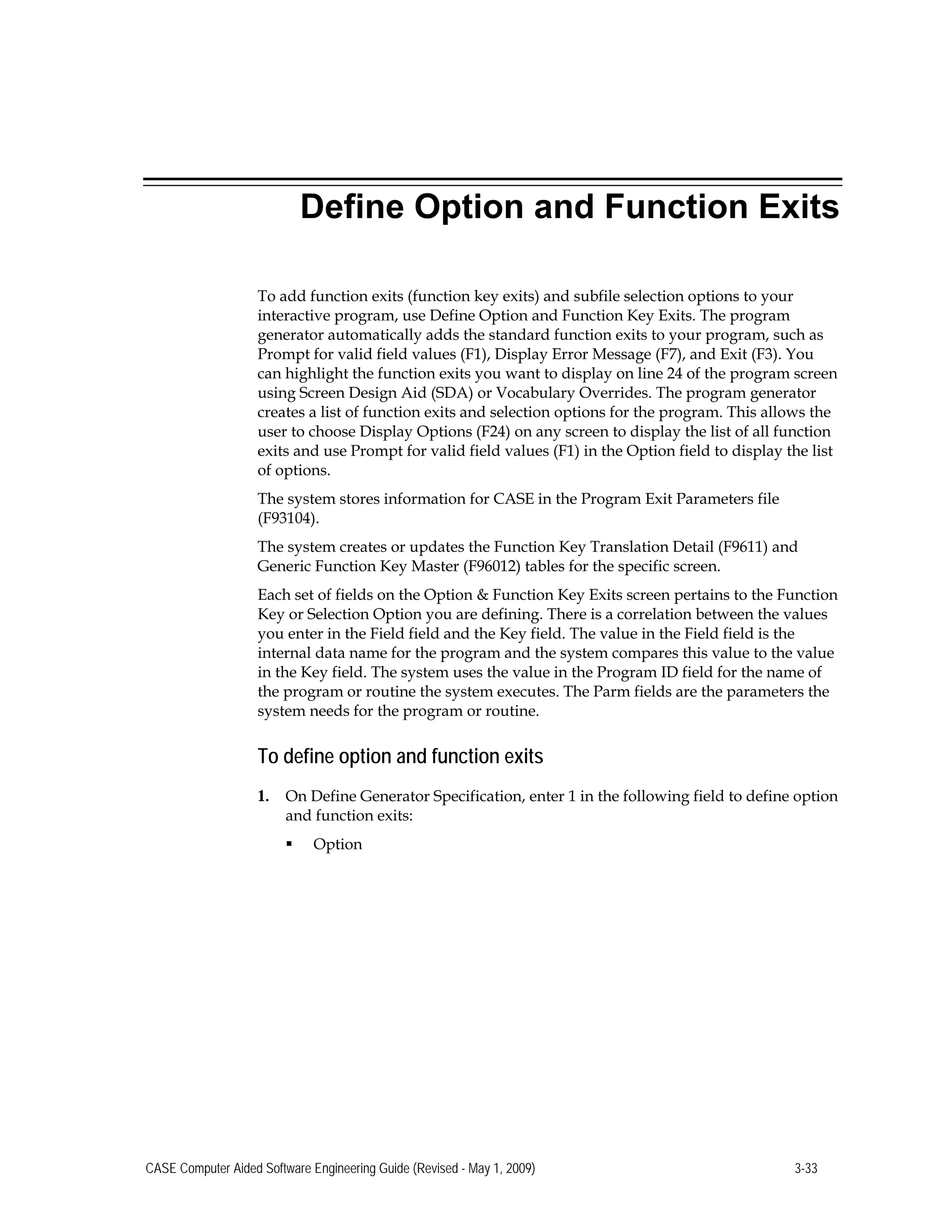 Define Option and Function Exits
To add function exits (function key exits) and subfile selection options to your
interactive program, use Define Option and Function Key Exits. The program
generator automatically adds the standard function exits to your program, such as
Prompt for valid field values (F1), Display Error Message (F7), and Exit (F3). You
can highlight the function exits you want to display on line 24 of the program screen
using Screen Design Aid (SDA) or Vocabulary Overrides. The program generator
creates a list of function exits and selection options for the program. This allows the
user to choose Display Options (F24) on any screen to display the list of all function
exits and use Prompt for valid field values (F1) in the Option field to display the list
of options.
The system stores information for CASE in the Program Exit Parameters file
(F93104).
The system creates or updates the Function Key Translation Detail (F9611) and
Generic Function Key Master (F96012) tables for the specific screen.
Each set of fields on the Option & Function Key Exits screen pertains to the Function
Key or Selection Option you are defining. There is a correlation between the values
you enter in the Field field and the Key field. The value in the Field field is the
internal data name for the program and the system compares this value to the value
in the Key field. The system uses the value in the Program ID field for the name of
the program or routine the system executes. The Parm fields are the parameters the
system needs for the program or routine.
To define option and function exits
1.	 On Define Generator Specification, enter 1 in the following field to define option
and function exits:
 Option
CASE Computer Aided Software Engineering Guide (Revised - May 1, 2009) 3-33
 