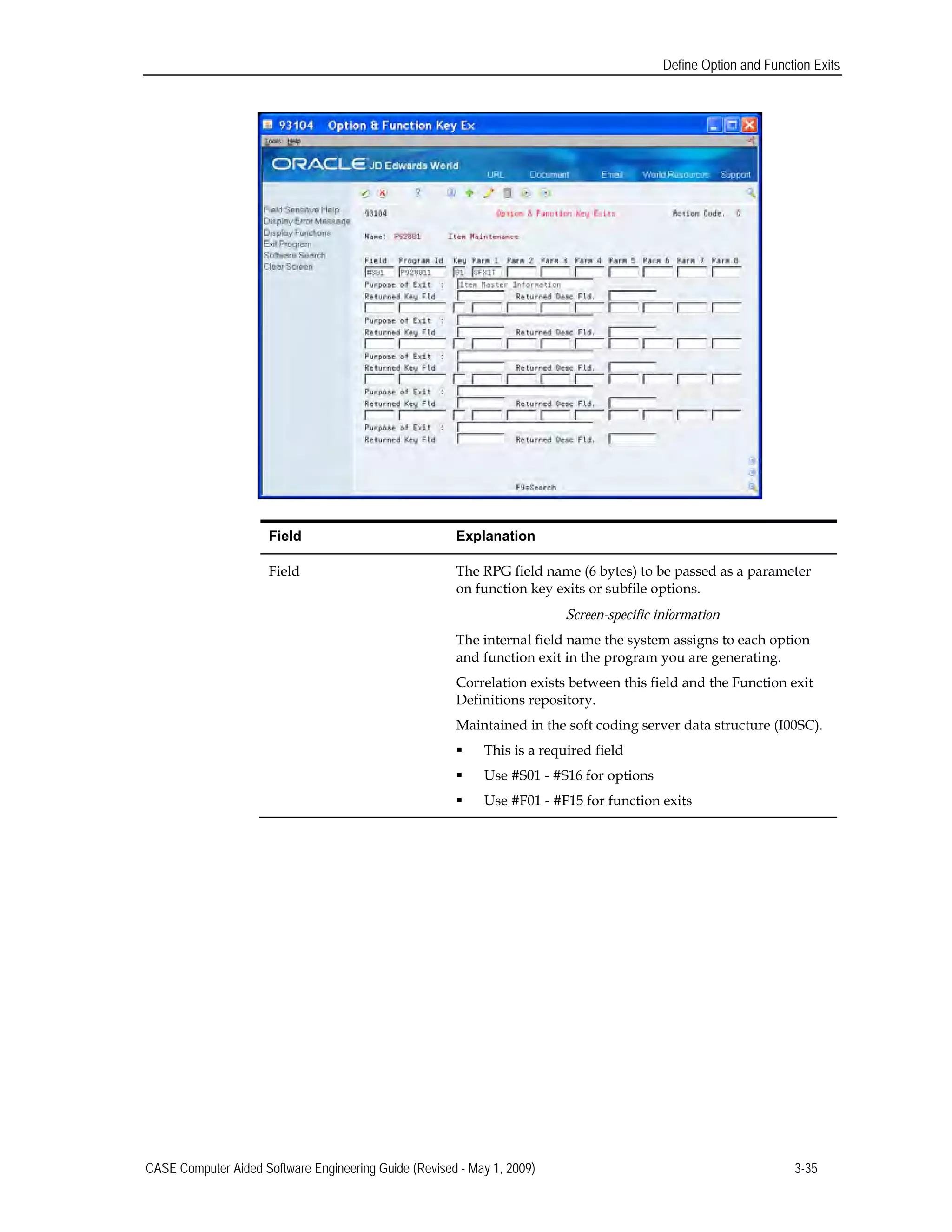 Define Option and Function Exits
Field 	Explanation
Field	 The RPG field name (6 bytes) to be passed as a parameter
on function key exits or subfile options.
Screen-specific information
The internal field name the system assigns to each option
and function exit in the program you are generating.
Correlation exists between this field and the Function exit
Definitions repository.
Maintained in the soft coding server data structure (I00SC).
 This is a required field
 Use #S01 - #S16 for options
 Use #F01 - #F15 for function exits
CASE Computer Aided Software Engineering Guide (Revised - May 1, 2009) 3-35
 