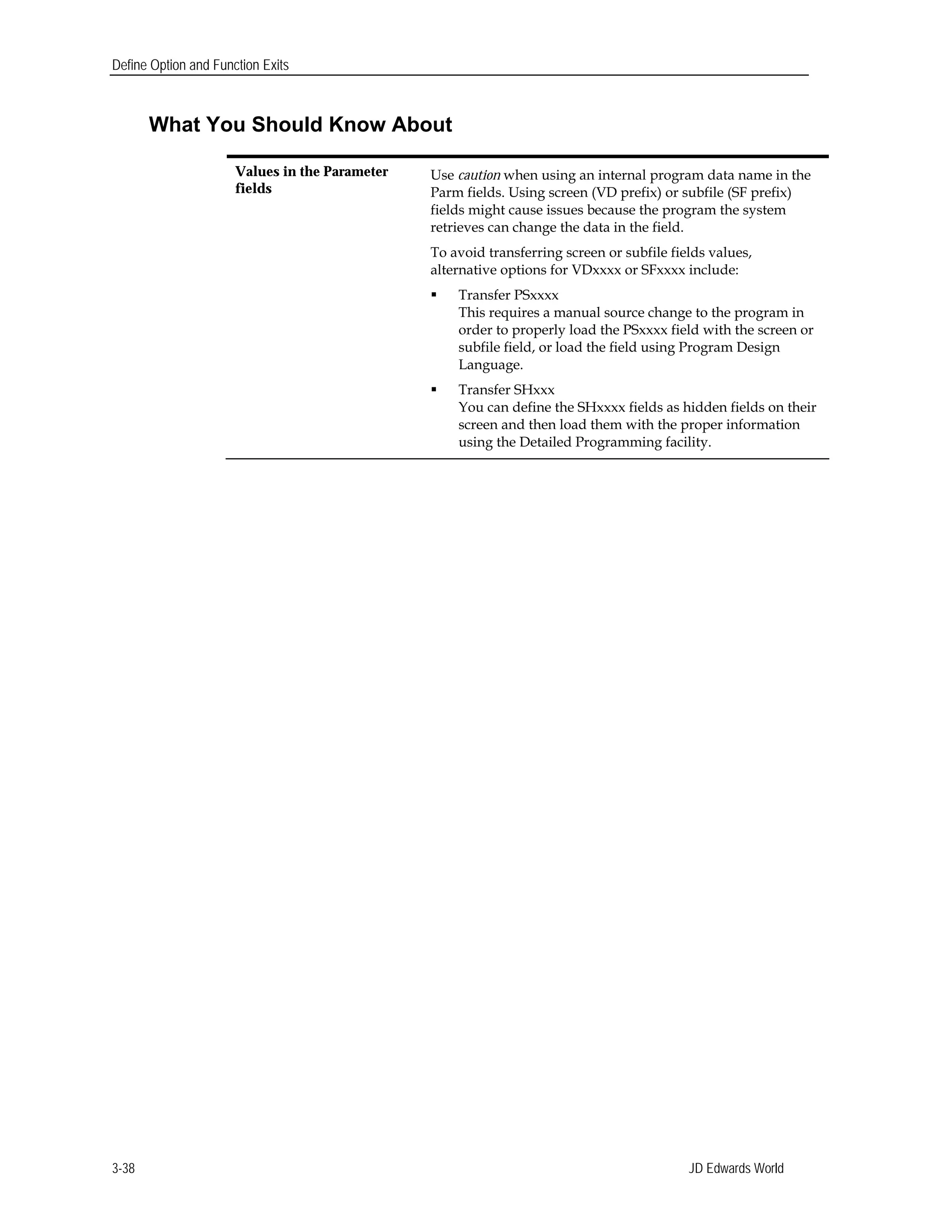Define Option and Function Exits
What You Should Know About
Values in the Parameter Use caution when using an internal program data name in the
fields Parm fields. Using screen (VD prefix) or subfile (SF prefix)
fields might cause issues because the program the system
retrieves can change the data in the field.
To avoid transferring screen or subfile fields values,
alternative options for VDxxxx or SFxxxx include:
 Transfer PSxxxx
This requires a manual source change to the program in
order to properly load the PSxxxx field with the screen or
subfile field, or load the field using Program Design
Language.
 Transfer SHxxx
You can define the SHxxxx fields as hidden fields on their
screen and then load them with the proper information
using the Detailed Programming facility.
JD Edwards World3-38
 