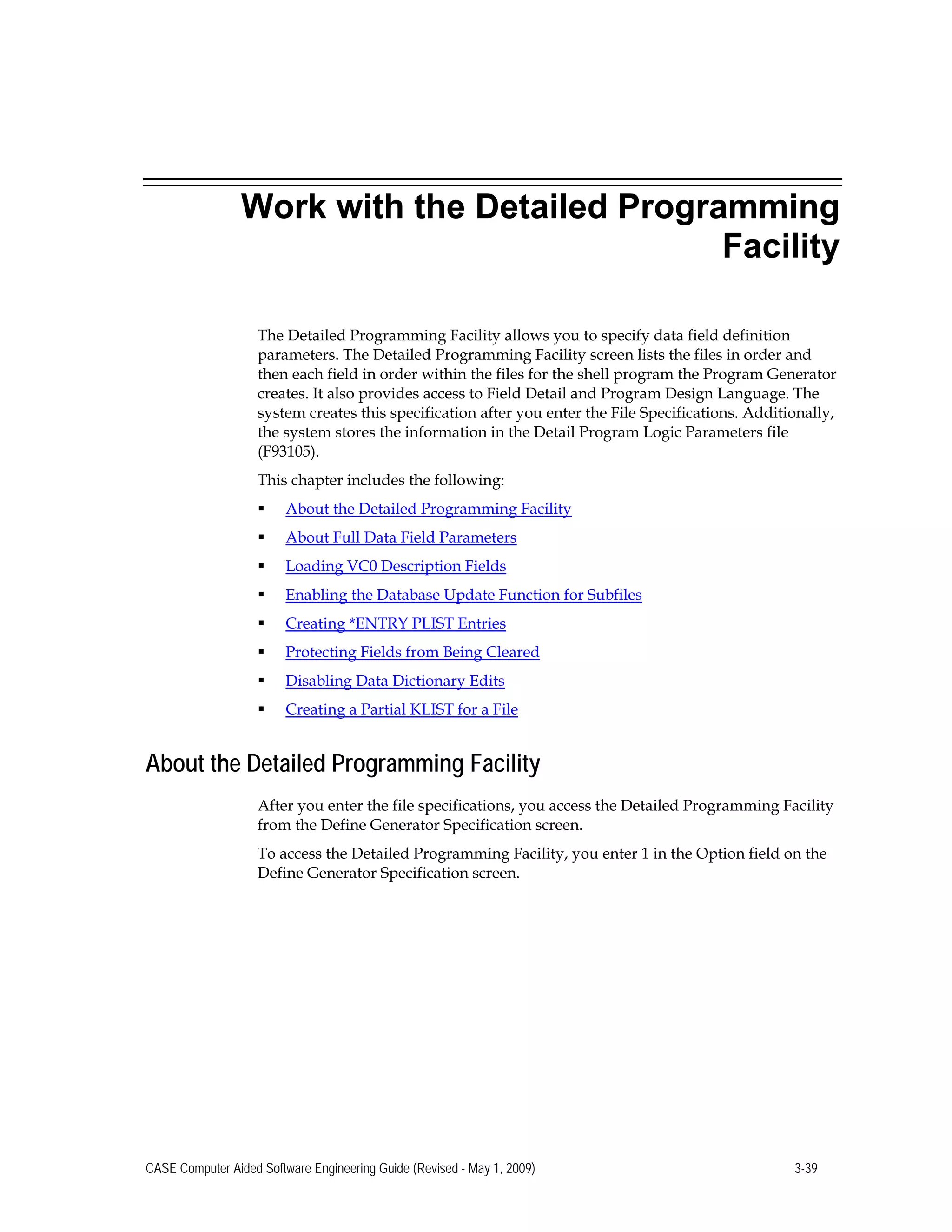 Work with the Detailed Programming
Facility
The Detailed Programming Facility allows you to specify data field definition
parameters. The Detailed Programming Facility screen lists the files in order and
then each field in order within the files for the shell program the Program Generator
creates. It also provides access to Field Detail and Program Design Language. The
system creates this specification after you enter the File Specifications. Additionally,
the system stores the information in the Detail Program Logic Parameters file
(F93105).
This chapter includes the following:
 About the Detailed Programming Facility
 About Full Data Field Parameters
 Loading VC0 Description Fields
 Enabling the Database Update Function for Subfiles
 Creating *ENTRY PLIST Entries
 Protecting Fields from Being Cleared
 Disabling Data Dictionary Edits
 Creating a Partial KLIST for a File
About the Detailed Programming Facility
After you enter the file specifications, you access the Detailed Programming Facility
from the Define Generator Specification screen.
To access the Detailed Programming Facility, you enter 1 in the Option field on the
Define Generator Specification screen.
CASE Computer Aided Software Engineering Guide (Revised - May 1, 2009) 3-39
 