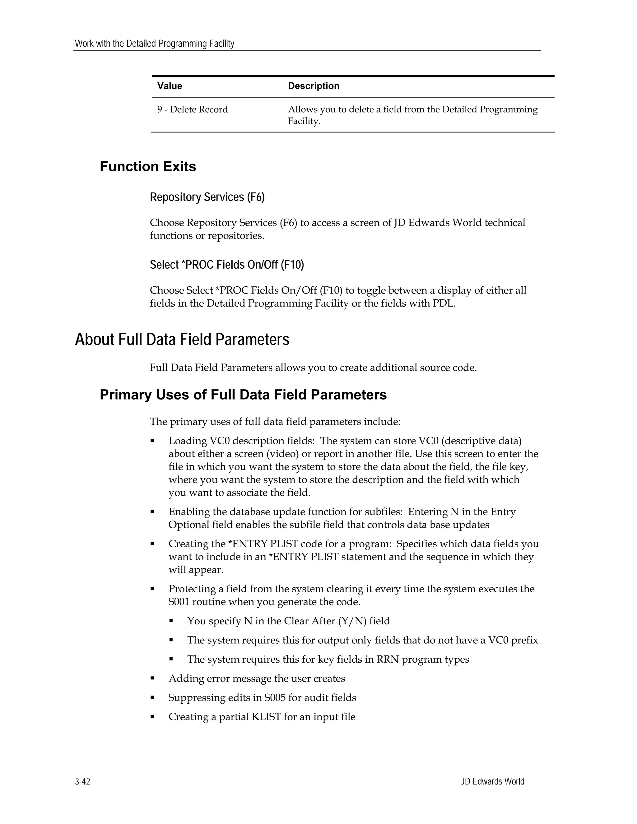 Work with the Detailed Programming Facility
Value Description
9 - Delete Record Allows you to delete a field from the Detailed Programming
Facility.
Function Exits
Repository Services (F6)
Choose Repository Services (F6) to access a screen of JD Edwards World technical
functions or repositories.
Select *PROC Fields On/Off (F10)
Choose Select *PROC Fields On/Off (F10) to toggle between a display of either all
fields in the Detailed Programming Facility or the fields with PDL.
About Full Data Field Parameters
Full Data Field Parameters allows you to create additional source code.
Primary Uses of Full Data Field Parameters
The primary uses of full data field parameters include:
 Loading VC0 description fields: The system can store VC0 (descriptive data)
about either a screen (video) or report in another file. Use this screen to enter the
file in which you want the system to store the data about the field, the file key,
where you want the system to store the description and the field with which
you want to associate the field.
 Enabling the database update function for subfiles: Entering N in the Entry
Optional field enables the subfile field that controls data base updates
 Creating the *ENTRY PLIST code for a program: Specifies which data fields you
want to include in an *ENTRY PLIST statement and the sequence in which they
will appear.
 Protecting a field from the system clearing it every time the system executes the
S001 routine when you generate the code.
 You specify N in the Clear After (Y/N) field
 The system requires this for output only fields that do not have a VC0 prefix
 The system requires this for key fields in RRN program types
 Adding error message the user creates
 Suppressing edits in S005 for audit fields
 Creating a partial KLIST for an input file
JD Edwards World3-42
 