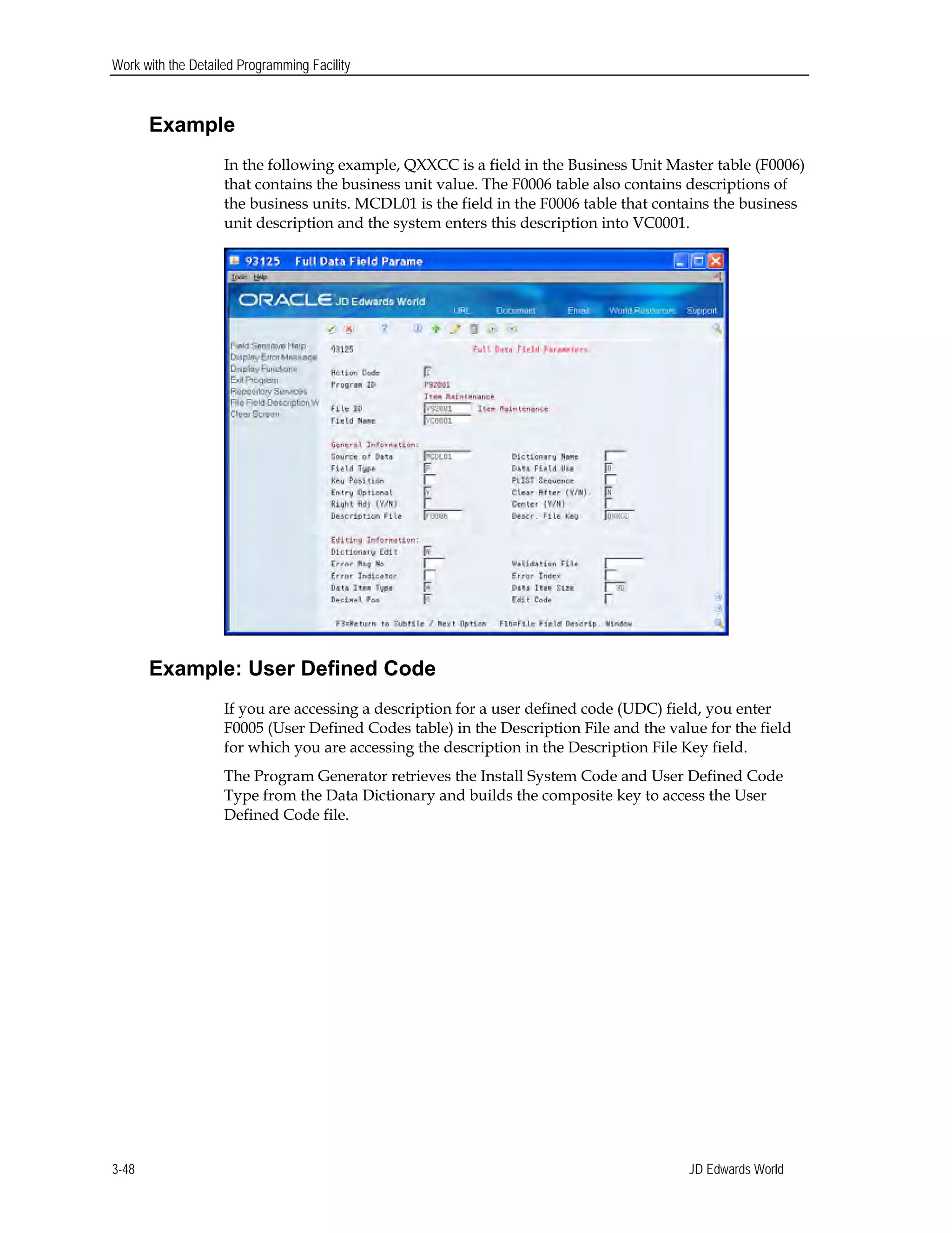Work with the Detailed Programming Facility
Example
In the following example, QXXCC is a field in the Business Unit Master table (F0006)
that contains the business unit value. The F0006 table also contains descriptions of
the business units. MCDL01 is the field in the F0006 table that contains the business
unit description and the system enters this description into VC0001.
Example: User Defined Code
If you are accessing a description for a user defined code (UDC) field, you enter
F0005 (User Defined Codes table) in the Description File and the value for the field
for which you are accessing the description in the Description File Key field.
The Program Generator retrieves the Install System Code and User Defined Code
Type from the Data Dictionary and builds the composite key to access the User
Defined Code file.
JD Edwards World3-48
 