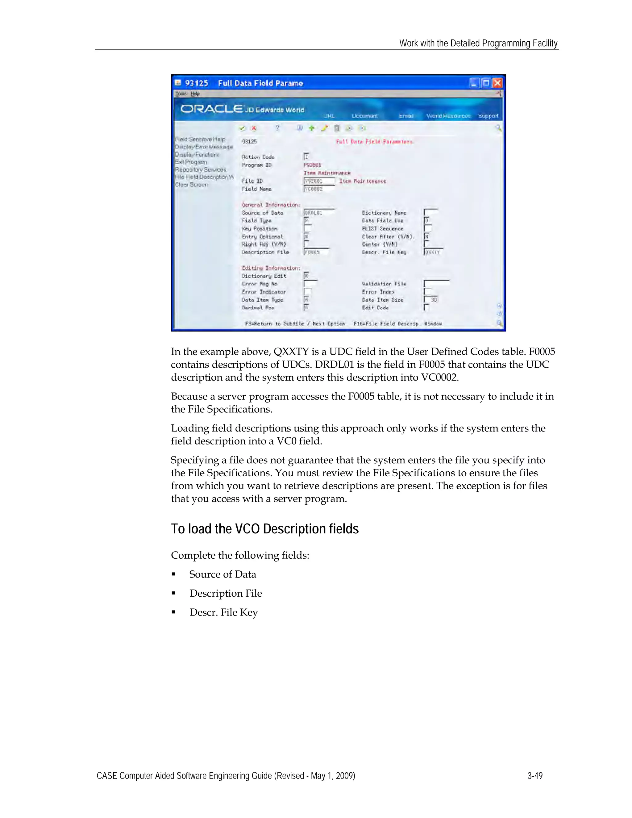Work with the Detailed Programming Facility
In the example above, QXXTY is a UDC field in the User Defined Codes table. F0005
contains descriptions of UDCs. DRDL01 is the field in F0005 that contains the UDC
description and the system enters this description into VC0002.
Because a server program accesses the F0005 table, it is not necessary to include it in
the File Specifications.
Loading field descriptions using this approach only works if the system enters the
field description into a VC0 field.
Specifying a file does not guarantee that the system enters the file you specify into
the File Specifications. You must review the File Specifications to ensure the files
from which you want to retrieve descriptions are present. The exception is for files
that you access with a server program.
To load the VCO Description fields
Complete the following fields:
 Source of Data
 Description File
 Descr. File Key
CASE Computer Aided Software Engineering Guide (Revised - May 1, 2009) 3-49
 