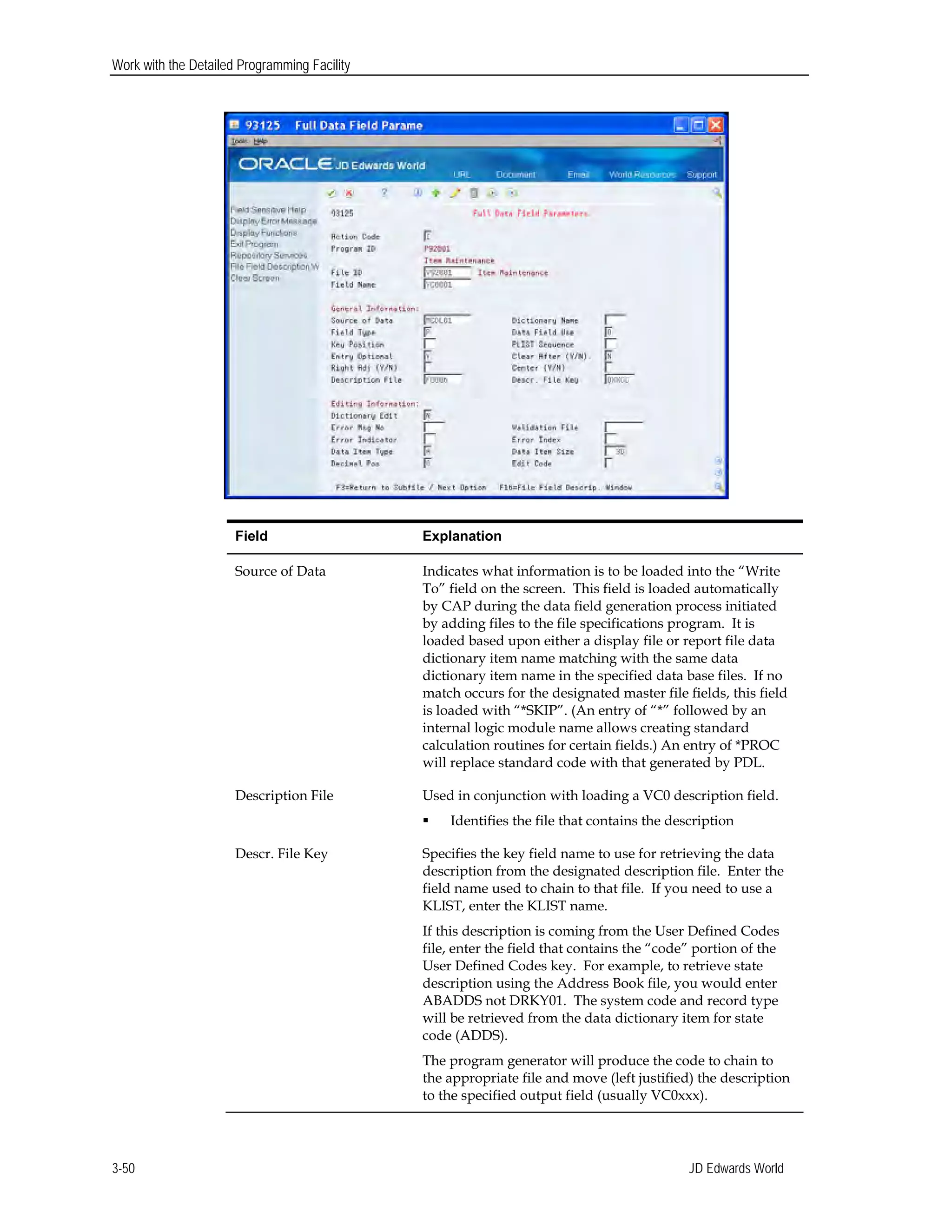 Work with the Detailed Programming Facility
Field Explanation
Source of Data Indicates what information is to be loaded into the “Write
To” field on the screen. This field is loaded automatically
by CAP during the data field generation process initiated
by adding files to the file specifications program. It is
loaded based upon either a display file or report file data
dictionary item name matching with the same data
dictionary item name in the specified data base files. If no
match occurs for the designated master file fields, this field
is loaded with “*SKIP”. (An entry of “*” followed by an
internal logic module name allows creating standard
calculation routines for certain fields.) An entry of *PROC
will replace standard code with that generated by PDL.
Description File Used in conjunction with loading a VC0 description field.
 Identifies the file that contains the description
Descr. File Key Specifies the key field name to use for retrieving the data
description from the designated description file. Enter the
field name used to chain to that file. If you need to use a
KLIST, enter the KLIST name.
If this description is coming from the User Defined Codes
file, enter the field that contains the “code” portion of the
User Defined Codes key. For example, to retrieve state
description using the Address Book file, you would enter
ABADDS not DRKY01. The system code and record type
will be retrieved from the data dictionary item for state
code (ADDS).
The program generator will produce the code to chain to
the appropriate file and move (left justified) the description
to the specified output field (usually VC0xxx).
JD Edwards World3-50
 