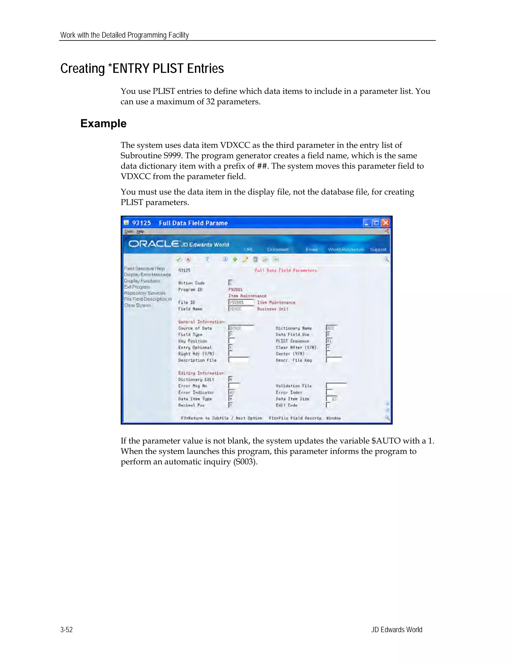 Work with the Detailed Programming Facility
Creating *ENTRY PLIST Entries
You use PLIST entries to define which data items to include in a parameter list. You
can use a maximum of 32 parameters.
Example
The system uses data item VDXCC as the third parameter in the entry list of
Subroutine S999. The program generator creates a field name, which is the same
data dictionary item with a prefix of ##. The system moves this parameter field to
VDXCC from the parameter field.
You must use the data item in the display file, not the database file, for creating
PLIST parameters.
If the parameter value is not blank, the system updates the variable $AUTO with a 1.
When the system launches this program, this parameter informs the program to
perform an automatic inquiry (S003).
JD Edwards World3-52
 