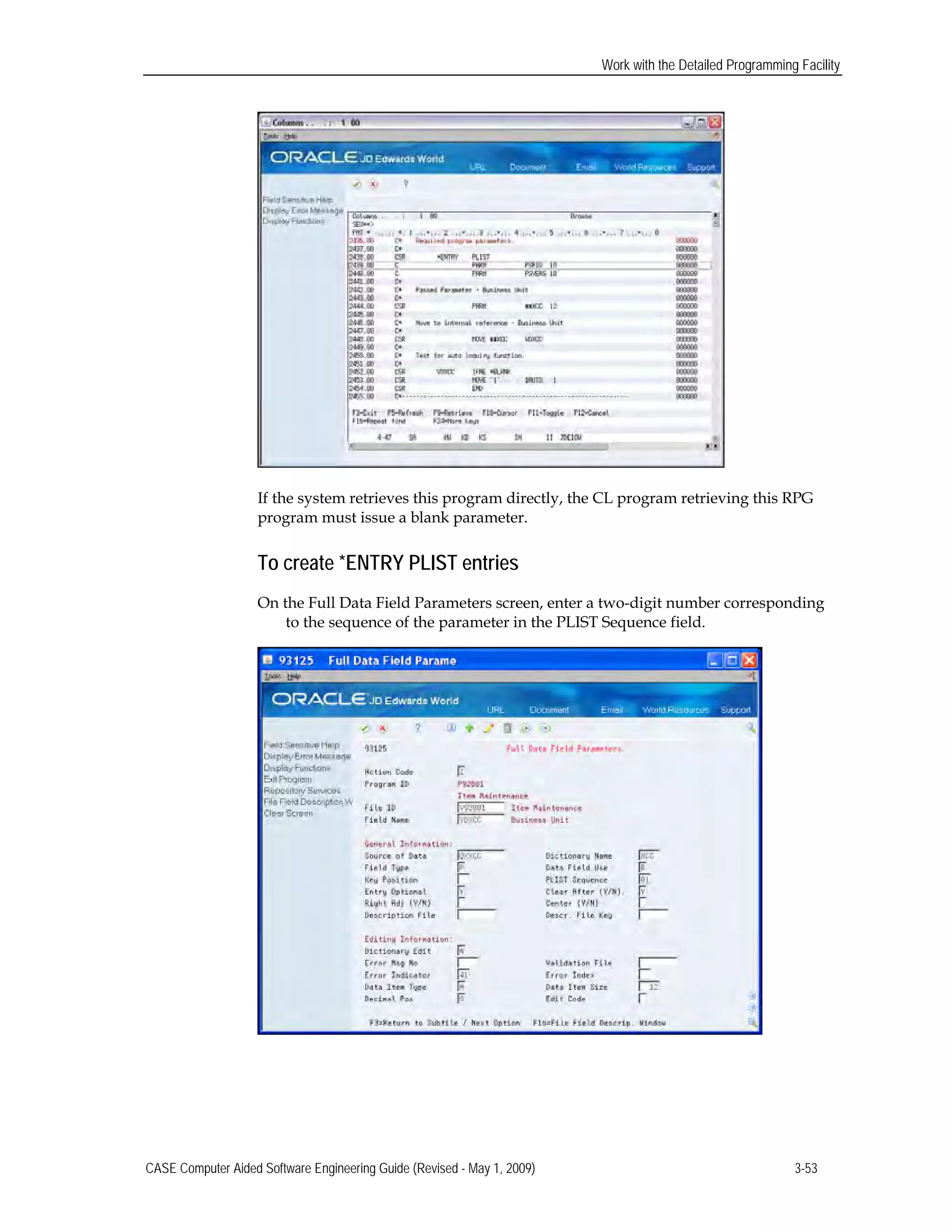 Work with the Detailed Programming Facility
If the system retrieves this program directly, the CL program retrieving this RPG
program must issue a blank parameter.
To create *ENTRY PLIST entries
On the Full Data Field Parameters screen, enter a two-digit number corresponding
to the sequence of the parameter in the PLIST Sequence field.
CASE Computer Aided Software Engineering Guide (Revised - May 1, 2009) 3-53
 
