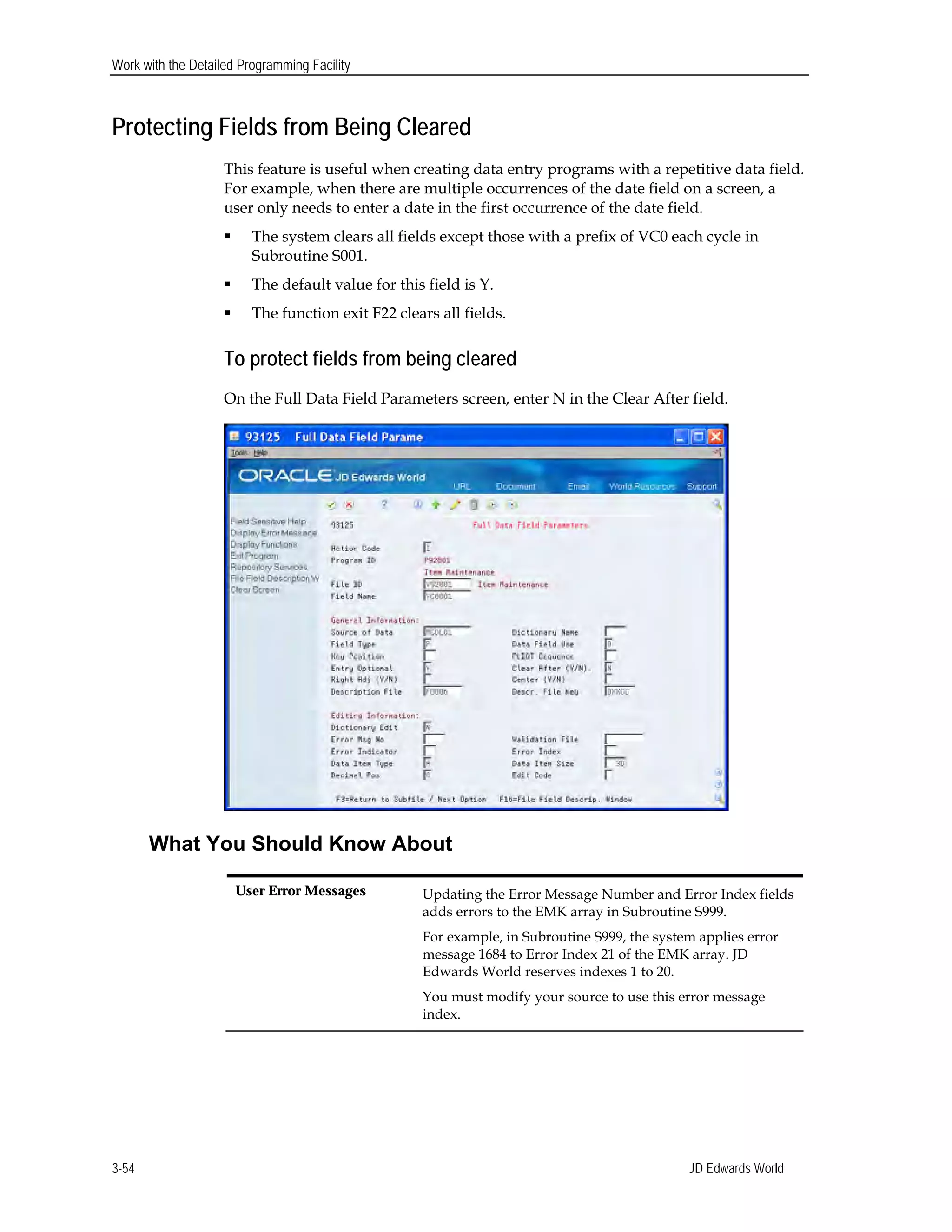 Work with the Detailed Programming Facility
Protecting Fields from Being Cleared
This feature is useful when creating data entry programs with a repetitive data field.
For example, when there are multiple occurrences of the date field on a screen, a
user only needs to enter a date in the first occurrence of the date field.
 The system clears all fields except those with a prefix of VC0 each cycle in
Subroutine S001.
 The default value for this field is Y.
 The function exit F22 clears all fields.
To protect fields from being cleared
On the Full Data Field Parameters screen, enter N in the Clear After field.
What You Should Know About
User Error Messages	 Updating the Error Message Number and Error Index fields
adds errors to the EMK array in Subroutine S999.
For example, in Subroutine S999, the system applies error
message 1684 to Error Index 21 of the EMK array. JD
Edwards World reserves indexes 1 to 20.
You must modify your source to use this error message
index.
JD Edwards World3-54
 