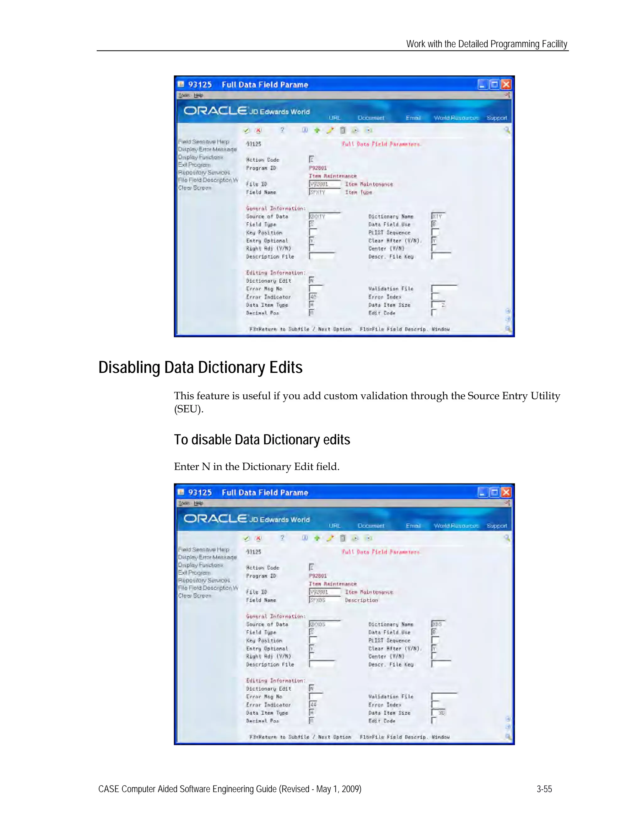 Work with the Detailed Programming Facility
Disabling Data Dictionary Edits
This feature is useful if you add custom validation through the Source Entry Utility
(SEU).
To disable Data Dictionary edits
Enter N in the Dictionary Edit field.
CASE Computer Aided Software Engineering Guide (Revised - May 1, 2009) 3-55
 