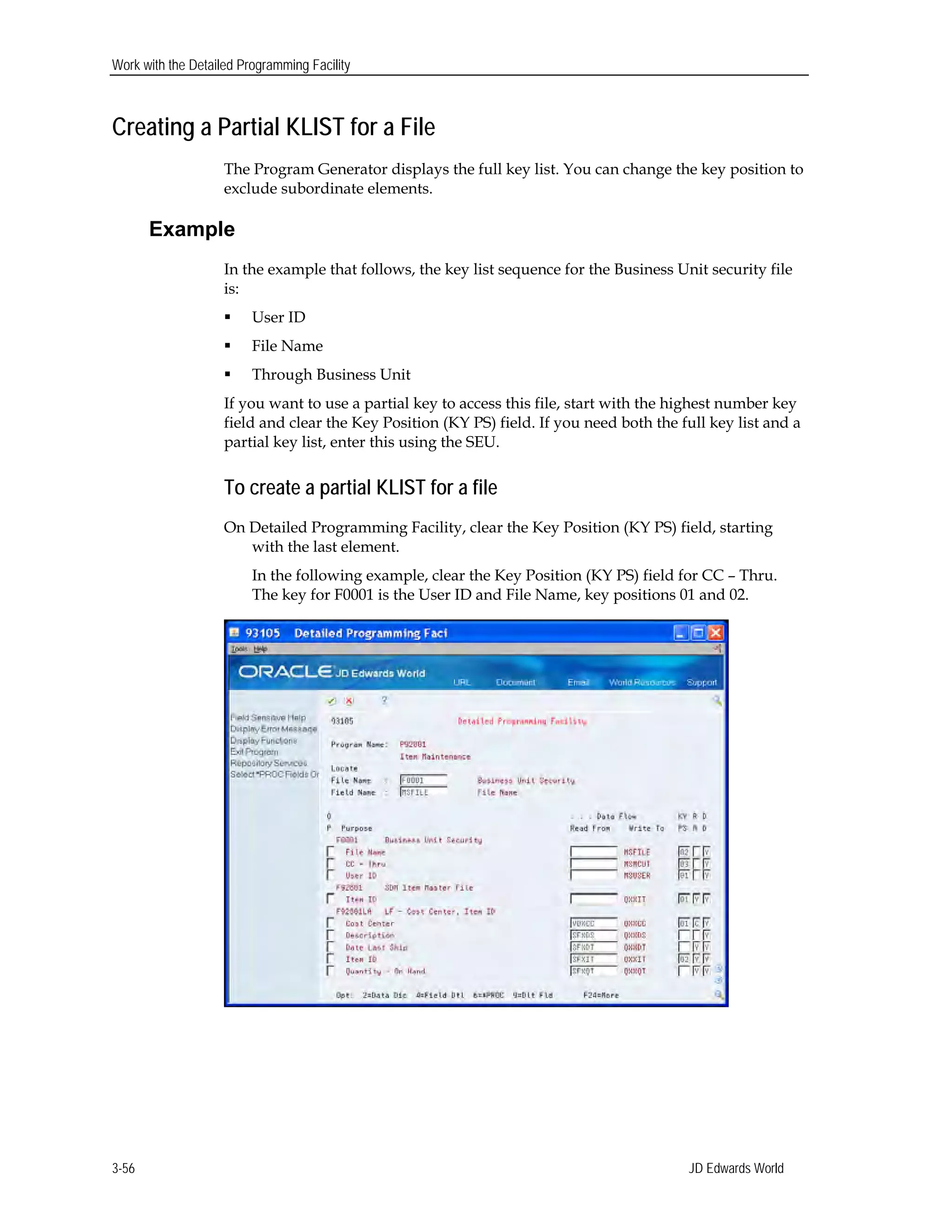 Work with the Detailed Programming Facility
Creating a Partial KLIST for a File
The Program Generator displays the full key list. You can change the key position to
exclude subordinate elements.
Example
In the example that follows, the key list sequence for the Business Unit security file
is:
 User ID
 File Name
 Through Business Unit
If you want to use a partial key to access this file, start with the highest number key
field and clear the Key Position (KY PS) field. If you need both the full key list and a
partial key list, enter this using the SEU.
To create a partial KLIST for a file
On Detailed Programming Facility, clear the Key Position (KY PS) field, starting
with the last element.
In the following example, clear the Key Position (KY PS) field for CC – Thru.
The key for F0001 is the User ID and File Name, key positions 01 and 02.
JD Edwards World3-56
 