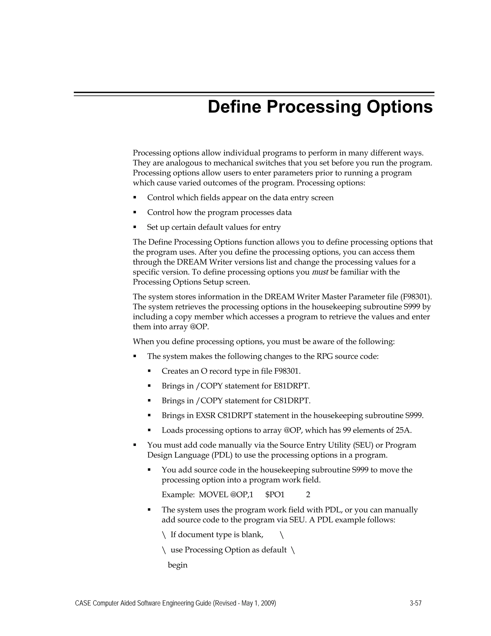 Define Processing Options
Processing options allow individual programs to perform in many different ways.
They are analogous to mechanical switches that you set before you run the program.
Processing options allow users to enter parameters prior to running a program
which cause varied outcomes of the program. Processing options:
 Control which fields appear on the data entry screen
 Control how the program processes data
 Set up certain default values for entry
The Define Processing Options function allows you to define processing options that
the program uses. After you define the processing options, you can access them
through the DREAM Writer versions list and change the processing values for a
specific version. To define processing options you must be familiar with the
Processing Options Setup screen.
The system stores information in the DREAM Writer Master Parameter file (F98301).
The system retrieves the processing options in the housekeeping subroutine S999 by
including a copy member which accesses a program to retrieve the values and enter
them into array @OP.
When you define processing options, you must be aware of the following:
 The system makes the following changes to the RPG source code:
 Creates an O record type in file F98301.
 Brings in /COPY statement for E81DRPT.
 Brings in /COPY statement for C81DRPT.
 Brings in EXSR C81DRPT statement in the housekeeping subroutine S999.
 Loads processing options to array @OP, which has 99 elements of 25A.
 You must add code manually via the Source Entry Utility (SEU) or Program
Design Language (PDL) to use the processing options in a program.
 You add source code in the housekeeping subroutine S999 to move the
processing option into a program work field.
Example: MOVEL @OP,1 $PO1 2
 The system uses the program work field with PDL, or you can manually
add source code to the program via SEU. A PDL example follows:
 If document type is blank, 
 	use Processing Option as default  

begin 

CASE Computer Aided Software Engineering Guide (Revised - May 1, 2009) 3-57
 