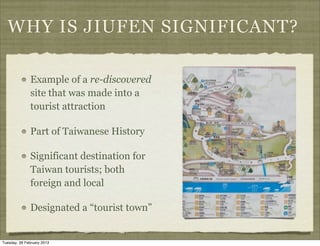 WHY IS JIUFEN SIGNIFICANT?

               Example of a re-discovered
               site that was made into a
               tourist attraction

               Part of Taiwanese History

               Significant destination for
               Taiwan tourists; both
               foreign and local

               Designated a “tourist town”


Tuesday, 26 February 2013
 