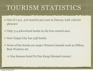 TOURISM STATISTICS
           Out of 7,311, 470 tourists per year in Taiwan, 64% visit for
           pleasure

           Only 3-4 advertised hotels in Jiu Fen central area

           New Taipei City has 238 hotels

           None of the hotels are major Western brands such as Hilton,
           Best Western etc.

                 One famous hotel Pa Fan Keng (themed rooms)



Tuesday, 26 February 2013
 