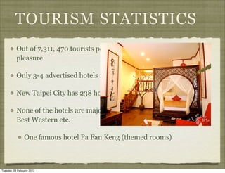TOURISM STATISTICS
           Out of 7,311, 470 tourists per year in Taiwan, 64% visit for
           pleasure

           Only 3-4 advertised hotels in Jiu Fen central area

           New Taipei City has 238 hotels

           None of the hotels are major Western brands such as Hilton,
           Best Western etc.

                 One famous hotel Pa Fan Keng (themed rooms)



Tuesday, 26 February 2013
 