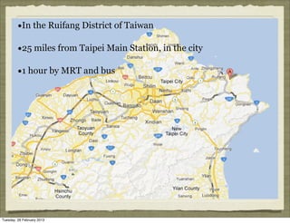 •In the Ruifang District of Taiwan

         •25 miles from Taipei Main Station, in the city
         •1 hour by MRT and bus




Tuesday, 26 February 2013
 