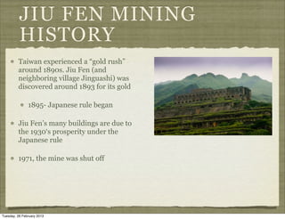 JIU FEN MINING
          HISTORY
         Taiwan experienced a “gold rush”
         around 1890s. Jiu Fen (and
         neighboring village Jinguashi) was
         discovered around 1893 for its gold

               1895- Japanese rule began

         Jiu Fen’s many buildings are due to
         the 1930‘s prosperity under the
         Japanese rule

         1971, the mine was shut off




Tuesday, 26 February 2013
 