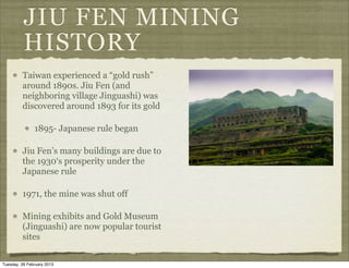 JIU FEN MINING
          HISTORY
         Taiwan experienced a “gold rush”
         around 1890s. Jiu Fen (and
         neighboring village Jinguashi) was
         discovered around 1893 for its gold

               1895- Japanese rule began

         Jiu Fen’s many buildings are due to
         the 1930‘s prosperity under the
         Japanese rule

         1971, the mine was shut off

         Mining exhibits and Gold Museum
         (Jinguashi) are now popular tourist
         sites

Tuesday, 26 February 2013
 