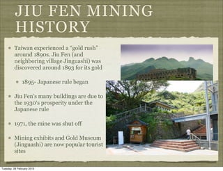 JIU FEN MINING
          HISTORY
         Taiwan experienced a “gold rush”
         around 1890s. Jiu Fen (and
         neighboring village Jinguashi) was
         discovered around 1893 for its gold

               1895- Japanese rule began

         Jiu Fen’s many buildings are due to
         the 1930‘s prosperity under the
         Japanese rule

         1971, the mine was shut off

         Mining exhibits and Gold Museum
         (Jinguashi) are now popular tourist
         sites

Tuesday, 26 February 2013
 