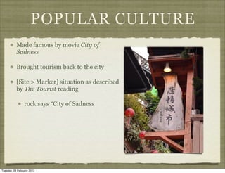 POPULAR CULTURE
           Made famous by movie City of
           Sadness

           Brought tourism back to the city

           [Site > Marker] situation as described
           by The Tourist reading

                 rock says “City of Sadness




Tuesday, 26 February 2013
 