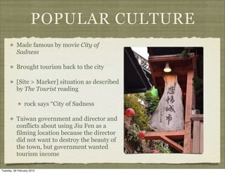 POPULAR CULTURE
           Made famous by movie City of
           Sadness

           Brought tourism back to the city

           [Site > Marker] situation as described
           by The Tourist reading

                 rock says “City of Sadness

           Taiwan government and director and
           conflicts about using Jiu Fen as a
           filming location because the director
           did not want to destroy the beauty of
           the town, but government wanted
           tourism income

Tuesday, 26 February 2013
 
