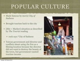 POPULAR CULTURE
           Made famous by movie City of
           Sadness

           Brought tourism back to the city

           [Site > Marker] situation as described
           by The Tourist reading

                 rock says “City of Sadness

           Taiwan government and director and
           conflicts about using Jiu Fen as a
           filming location because the director
           did not want to destroy the beauty of
           the town, but government wanted
           tourism income

Tuesday, 26 February 2013
 
