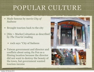 POPULAR CULTURE
           Made famous by movie City of
           Sadness

           Brought tourism back to the city

           [Site > Marker] situation as described
           by The Tourist reading

                 rock says “City of Sadness

           Taiwan government and director and
           conflicts about using Jiu Fen as a
           filming location because the director
           did not want to destroy the beauty of
           the town, but government wanted
           tourism income

Tuesday, 26 February 2013
 