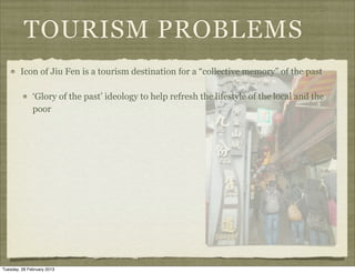 TOURISM PROBLEMS
        Icon of Jiu Fen is a tourism destination for a “collective memory” of the past

              ‘Glory of the past’ ideology to help refresh the lifestyle of the local and the
              poor




Tuesday, 26 February 2013
 