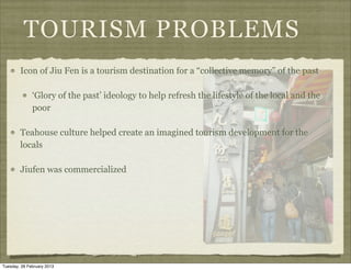 TOURISM PROBLEMS
        Icon of Jiu Fen is a tourism destination for a “collective memory” of the past

              ‘Glory of the past’ ideology to help refresh the lifestyle of the local and the
              poor

        Teahouse culture helped create an imagined tourism development for the
        locals

        Jiufen was commercialized




Tuesday, 26 February 2013
 
