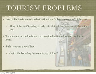 TOURISM PROBLEMS
        Icon of Jiu Fen is a tourism destination for a “collective memory” of the past

              ‘Glory of the past’ ideology to help refresh the lifestyle of the local and the
              poor

        Teahouse culture helped create an imagined tourism development for the
        locals

        Jiufen was commercialized

              what is the boundary between foreign & local?




Tuesday, 26 February 2013
 