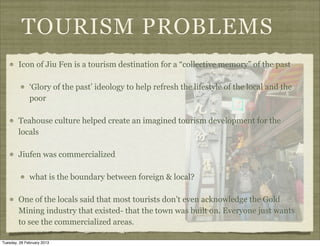 TOURISM PROBLEMS
        Icon of Jiu Fen is a tourism destination for a “collective memory” of the past

              ‘Glory of the past’ ideology to help refresh the lifestyle of the local and the
              poor

        Teahouse culture helped create an imagined tourism development for the
        locals

        Jiufen was commercialized

              what is the boundary between foreign & local?

        One of the locals said that most tourists don’t even acknowledge the Gold
        Mining industry that existed- that the town was built on. Everyone just wants
        to see the commercialized areas.

Tuesday, 26 February 2013
 