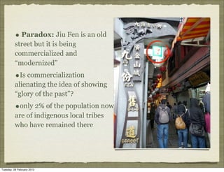 • Paradox: Jiu Fen is an old
          street but it is being
          commercialized and
          “modernized”
          •Is commercialization
          alienating the idea of showing
          “glory of the past”?
          •only 2% of the population now
          are of indigenous local tribes
          who have remained there




Tuesday, 26 February 2013
 