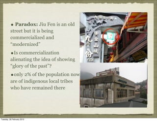 • Paradox: Jiu Fen is an old
          street but it is being
          commercialized and
          “modernized”
          •Is commercialization
          alienating the idea of showing
          “glory of the past”?
          •only 2% of the population now
          are of indigenous local tribes
          who have remained there




Tuesday, 26 February 2013
 
