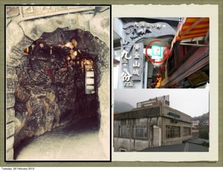 • Paradox: Jiu Fen is an old
          street but it is being
          commercialized and
          “modernized”
          •Is commercialization
          alienating the idea of showing
          “glory of the past”?
          •only 2% of the population now
          are of indigenous local tribes
          who have remained there




Tuesday, 26 February 2013
 