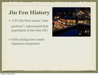 Jiu Fen History
                  九份 (Jiu Fen) means “nine
                  portions”; represented that
                  population at the time (清)


                  Gold mining town under
                  Japanese occupation




Tuesday, 26 February 2013
 