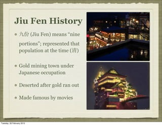 Jiu Fen History
                  九份 (Jiu Fen) means “nine
                  portions”; represented that
                  population at the time (清)


                  Gold mining town under
                  Japanese occupation

                  Deserted after gold ran out

                  Made famous by movies



Tuesday, 26 February 2013
 