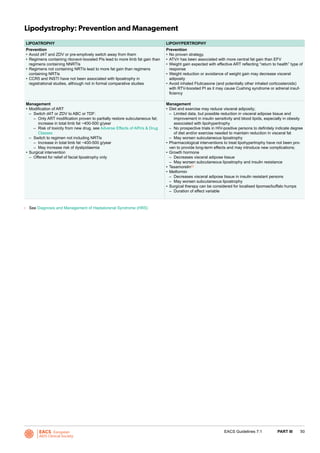 EACS European
AIDS Clinical Society
50EACS Guidelines 7.1 PART III
Lipodystrophy: Prevention and Management
LIPOATROPHY LIPOHYPERTROPHY
Prevention
•	Avoid d4T and ZDV or pre-emptively switch away from them
•	Regimens containing ritonavir-boosted PIs lead to more limb fat gain than
regimens containing NNRTIs
•	Regimens not containing NRTIs lead to more fat gain than regimens
containing NRTIs
•	CCR5 and INSTI have not been associated with lipoatrophy in
registrational studies, although not in formal comparative studies
Prevention
•	No proven strategy.
•	ATV/r has been associated with more central fat gain than EFV
•	Weight gain expected with effective ART reflecting “return to health” type of
response
•	Weight reduction or avoidance of weight gain may decrease visceral
adiposity
•	Avoid inhaled Fluticasone (and potentially other inhaled corticosteroids)
with RTV-boosted PI as it may cause Cushing syndrome or adrenal insuf-
ficiency
Management
•	Modification of ART
–– Switch d4T or ZDV to ABC or TDF:
–– Only ART modification proven to partially restore subcutaneous fat;
increase in total limb fat ~400-500 g/year
–– Risk of toxicity from new drug, see Adverse Effects of ARVs & Drug
Classes
–– Switch to regimen not including NRTIs
–– Increase in total limb fat ~400-500 g/year
–– May increase risk of dyslipidaemia
•	Surgical intervention
–– Offered for relief of facial lipoatrophy only
Management
•	Diet and exercise may reduce visceral adiposity;
–– Limited data, but possible reduction in visceral adipose tissue and
improvement in insulin sensitivity and blood lipids, especially in obesity
associated with lipohypertrophy
–– No prospective trials in HIV-positive persons to definitely indicate degree
of diet and/or exercise needed to maintain reduction in visceral fat
–– May worsen subcutaneous lipoatrophy
•	Pharmacological interventions to treat lipohypertrophy have not been pro-
ven to provide long-term effects and may introduce new complications;
•	Growth hormone
–– Decreases visceral adipose tissue
–– May worsen subcutaneous lipoatrophy and insulin resistance
•	Tesamorelin(i)
•	Metformin
–– Decreases visceral adipose tissue in insulin resistant persons
–– May worsen subcutaneous lipoatrophy
•	Surgical therapy can be considered for localised lipomas/buffalo humps
–– Duration of effect variable
i 	 See Diagnosis and Management of Heptatorenal Syndrome (HRS)
 