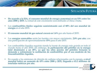 SITUACIÓN FUTURA

•   De acuerdo a la EIA, el consumo mundial de energía aumentará en un 53% entre los
    años 2008 y 2035. La mitad de este crecimiento será atribuido a China e India.

•   Los combustibles fósiles seguirán suministrando casi el 80% del uso mundial de
    energía en el año 2035.

•   El consumo mundial de gas natural crecerá en 1.6% por año hasta el 2035.

•   Las energías renovables serán las fuentes con mayor crecimiento, 2.8% por año; con
    una participación de aproximadamente 15% para el año 2035.

•   Los combustibles líquidos seguirán siendo la fuente de energía más grande en todo el
    mundo hasta el año 2035; sin embargo, la participación del petróleo en la energía
    total disminuirá a un 28%, ya que los altos precios del petróleo frenarán la
    demanda y estimularán la sustitución de combustibles por el uso modesto de los
    biocombustibles líquidos.

•   En cuando a las emisiones de dióxido de carbono relacionadas con la energía, a nivel
    mundial habrá un aumento de 43% entre 2008 y 2035, llegando a 43.2 millones de
    toneladas métricas por año.

                                   www.gbdnetwork.com
 