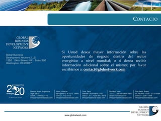 CONTACTO




Si Usted desea mayor información sobre las
oportunidades de negocio dentro del sector
energético a nivel mundial; o si desea recibir
información adicional sobre el mismo; por favor
escribirnos a: contact@gbdnetwork.com




 www.gbdnetwork.com
 