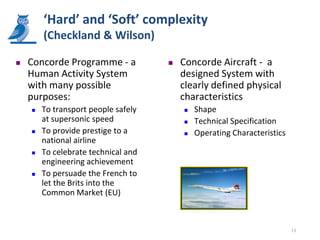 ‘Hard’ and ‘Soft’ complexity
        (Checkland & Wilson)

   Concorde Programme - a              Concorde Aircraft - a
    Human Activity System                designed System with
    with many possible                   clearly defined physical
    purposes:                            characteristics
       To transport people safely          Shape
        at supersonic speed                 Technical Specification
       To provide prestige to a            Operating Characteristics
        national airline
       To celebrate technical and
        engineering achievement
       To persuade the French to
        let the Brits into the
        Common Market (EU)



                                                                         13
 