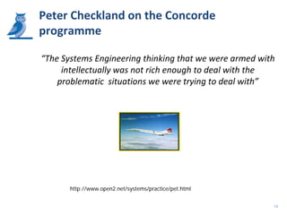 Peter Checkland on the Concorde
programme

“The Systems Engineering thinking that we were armed with
     intellectually was not rich enough to deal with the
    problematic situations we were trying to deal with”




       http://www.open2.net/systems/practice/pet.html


                                                        14
 
