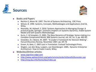 Sources
   Books and Papers
        Rechtin E, Maier M. 1997. The Art of Systems Architecting . CRC Press
        Wilson, B. 1990. Systems, Concepts, Methodologies and Applications 2nd Ed,
         Wiley
        Reynolds, M, Holwell, S. 2010. Systems Approaches to Managing Change: A
         practical guide, Springer. (contains chapters on Systems Dynamics, Viable System
         Model and Soft Systems Methodology)
        Kurtz, C. & Snowden, D. 2003, The New Dynamics of Strategy: Sense-making in a
         Complex-Complicated World, IBM Systems Journal, vol. 42, no. 3, pp. 462-83.
        Snowden, D.J. Boone, M. 2007. "A Leader's Framework for Decision Making".
         Harvard Business Review, November 2007, pp. 69–76
        Green, N, Bate, C. 2007 Lost in Translation. Evolved Technologist Press.
        Wagter, van den Berg, Luijpers, van Steenbergen. 2005, Dynamic Enterprise
         Architecture How to make it work, Wiley
   Websites/Online articles
        www.cognitive-edge.com
        http://www.agilearchitect.org/agile/articles/order%20and%20unorder.asp
        http://eng.dya.info/Home/dya/index.jsp



                                                                                            27
 
