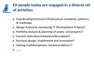 EA people today are engaged in a diverse set
of activities

   Coordinating technical infrastructure standards, patterns,
    & roadmaps
   Design Authority overseeing IT Development Projects?
   Portfolio analysis & planning of assets and projects?
   Current state documentation/description?
   Business design, enablement and innovation?
   Solving multidisciplinary ‘wicked problems’?
   …….
 