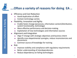 ….Often a variety of reasons for doing EA ..
                                    Efficiency and Cost Reduction
                                        Avoid duplication of effort
                                        Contain technology variety
Structure, Coherence & Clarity




                                    Flexibility, Innovation and Agility
                                        Enable faster change (processes, information content/distribution,
                                         system functionality, technology)
                                        More effective performance and decision-making
                                        Exploitation of new technologies and information sources
                                    Alignment and Integration
                                        Align IT change with strategic objectives and business intent
                                        Identify cross-departmental synergies, reduce inconsistencies and
                                         disconnects
                                        Common source of knowledge for training
                                    Risk
                                        Improve visibility and compliance with regulatory requirements
                                        Better understanding of interdependencies
                                        Reduce dependency on failing technologies
                                                                                                              7
 