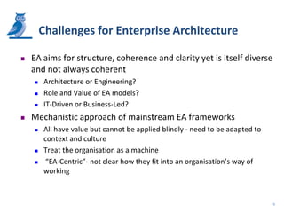 Challenges for Enterprise Architecture

   EA aims for structure, coherence and clarity yet is itself diverse
    and not always coherent
       Architecture or Engineering?
       Role and Value of EA models?
       IT-Driven or Business-Led?
   Mechanistic approach of mainstream EA frameworks
       All have value but cannot be applied blindly - need to be adapted to
        context and culture
       Treat the organisation as a machine
        “EA-Centric”- not clear how they fit into an organisation’s way of
        working



                                                                               9
 