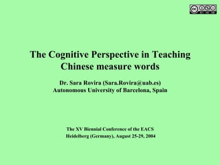 The Cognitive Perspective in Teaching
Chinese measure words
Dr. Sara Rovira (Sara.Rovira@uab.es)
Autonomous University of Barcelona, Spain
The XV Biennial Conference of the EACS
Heidelberg (Germany), August 25-29, 2004
 