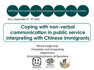 XIXth Biennial Conference of the European Association for Chinese Studies


Paris, September 4th - 8th 2012


       Coping with non-verbal
  communication in public service
interpreting with Chinese immigrants
                          Mireia Vargas-Urpi
                     Translation and Interpreting
                              Department
                  Universitat Autònoma de Barcelona
 