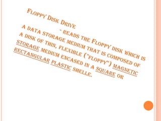 Floppy Disk Drive                      - reads the Floppy disk which is a data storage medium that is composed of a disk of thin, flexible ("floppy") magnetic storage medium encased in a square or rectangularplasticshelle. 