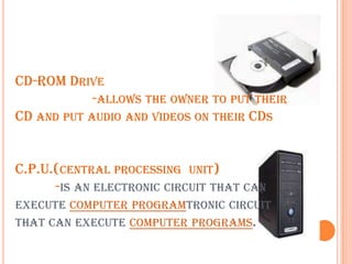 CD-ROM Drive                     -allows the owner to put their CD and put audio and videos on their CDsC.P.U.(central processing  unit)            -is an electronic circuit that can execute computer programtronic circuit that can execute computer programs.