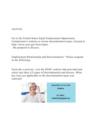 eActivity
Go to the United States Equal Employment Opportunity
Commission’s website to review discrimination types, located at
http://www.eeoc.gov/laws/types
. Be prepared to discuss.
Employment Relationship and Discrimination" Please respond
to the following:
From the e-activity, visit the EEOC website link provided and
select any three (3) types of discrimination and discuss. What
key laws are applicable to the discrimination types you
selected?
 