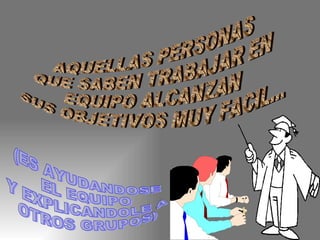 AQUELLAS PERSONAS  QUE SABEN TRABAJAR EN EQUIPO ALCANZAN  SUS OBJETIVOS MUY FACIL... (ES AYUDANDOSE EL EQUIPO Y EXPLICANDOLE A OTROS GRUPOS) 